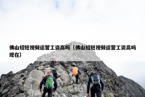 佛山招短视频运营工资高吗（佛山招短视频运营工资高吗现在）