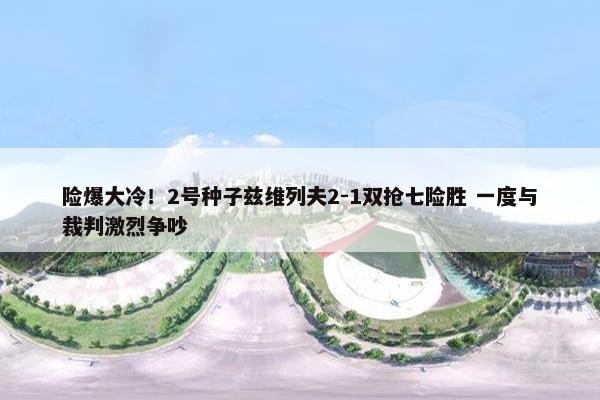 险爆大冷！2号种子兹维列夫2-1双抢七险胜 一度与裁判激烈争吵