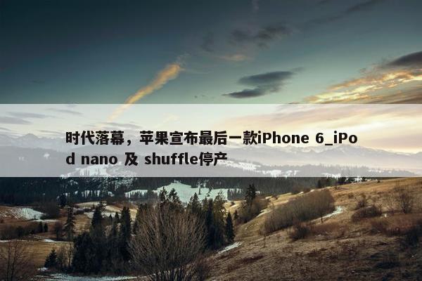 时代落幕，苹果宣布最后一款iPhone 6_iPod nano 及 shuffle停产