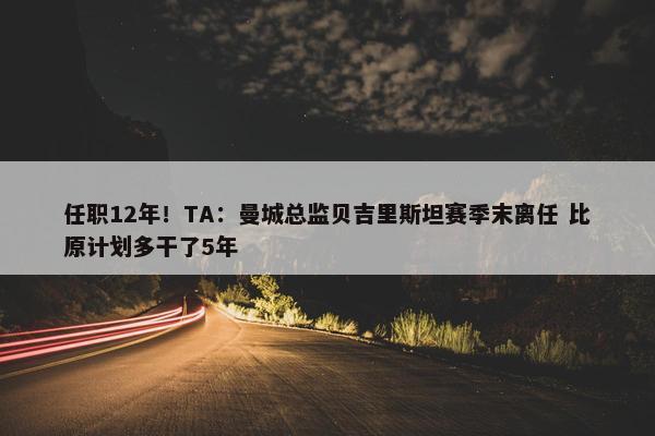 任职12年！TA：曼城总监贝吉里斯坦赛季末离任 比原计划多干了5年