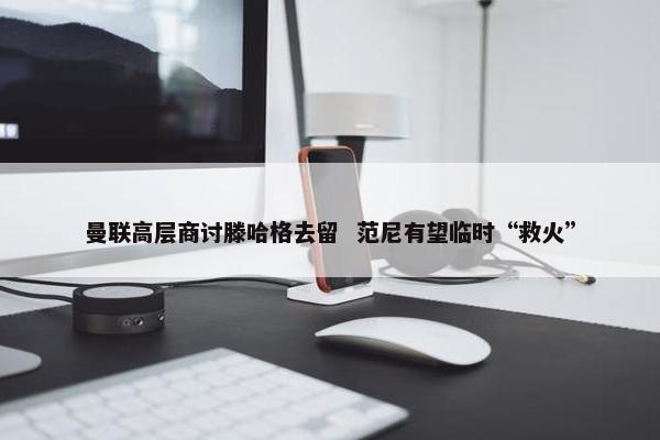 曼联高层商讨滕哈格去留  范尼有望临时“救火”