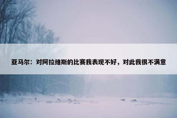 亚马尔：对阿拉维斯的比赛我表现不好，对此我很不满意