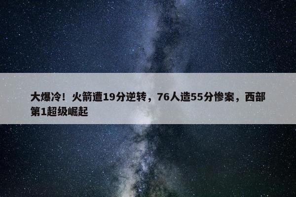 大爆冷！火箭遭19分逆转，76人造55分惨案，西部第1超级崛起