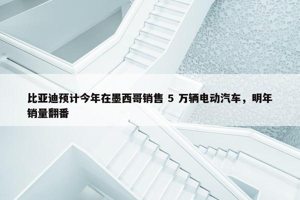 比亚迪预计今年在墨西哥销售 5 万辆电动汽车，明年销量翻番