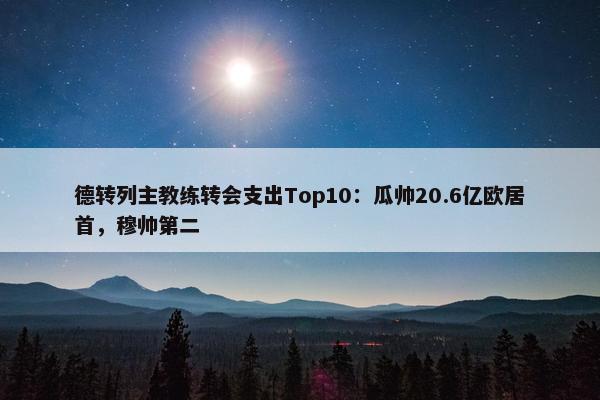 德转列主教练转会支出Top10：瓜帅20.6亿欧居首，穆帅第二