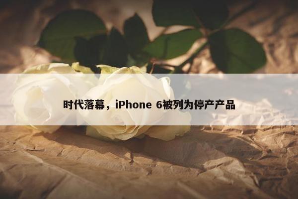 时代落幕，iPhone 6被列为停产产品