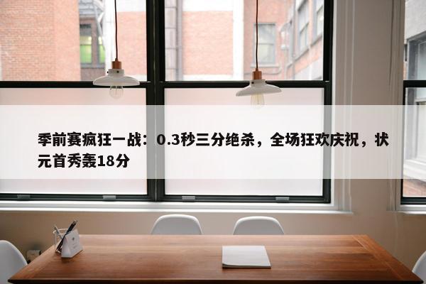 季前赛疯狂一战：0.3秒三分绝杀，全场狂欢庆祝，状元首秀轰18分