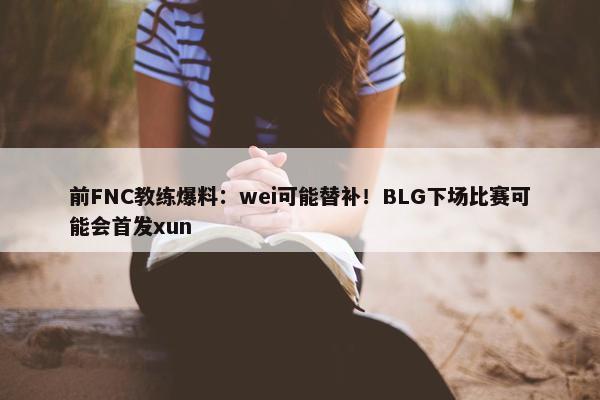 前FNC教练爆料：wei可能替补！BLG下场比赛可能会首发xun