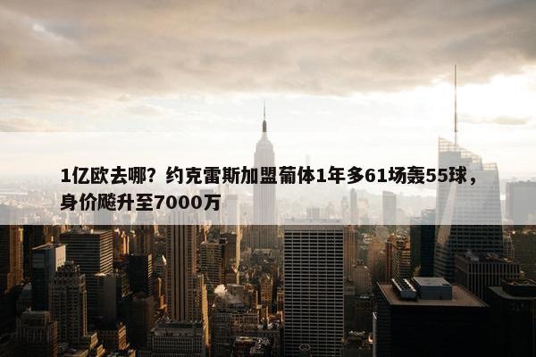 1亿欧去哪？约克雷斯加盟葡体1年多61场轰55球，身价飚升至7000万