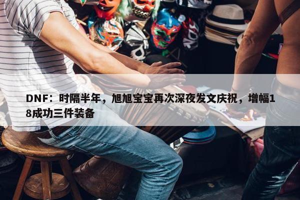 DNF：时隔半年，旭旭宝宝再次深夜发文庆祝，增幅18成功三件装备