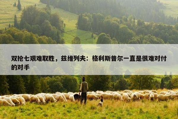 双抢七艰难取胜，兹维列夫：格利斯普尔一直是很难对付的对手