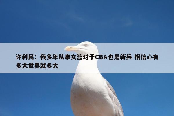 许利民：我多年从事女篮对于CBA也是新兵 相信心有多大世界就多大