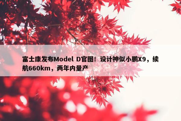 富士康发布Model D官图！设计神似小鹏X9，续航660km，两年内量产