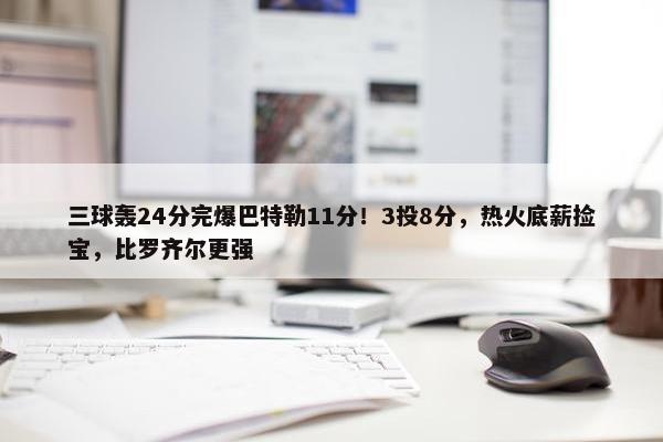 三球轰24分完爆巴特勒11分！3投8分，热火底薪捡宝，比罗齐尔更强