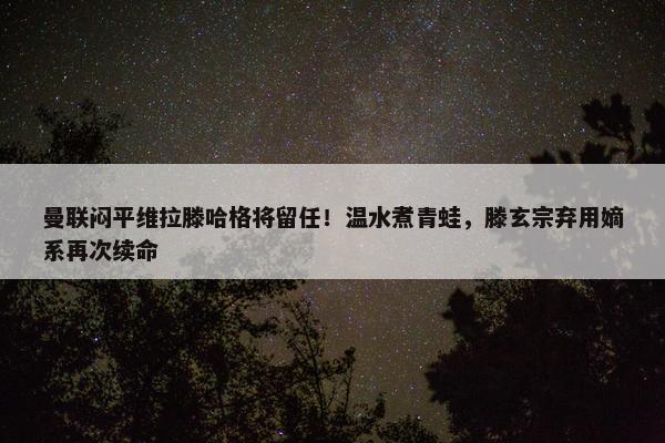 曼联闷平维拉滕哈格将留任！温水煮青蛙，滕玄宗弃用嫡系再次续命