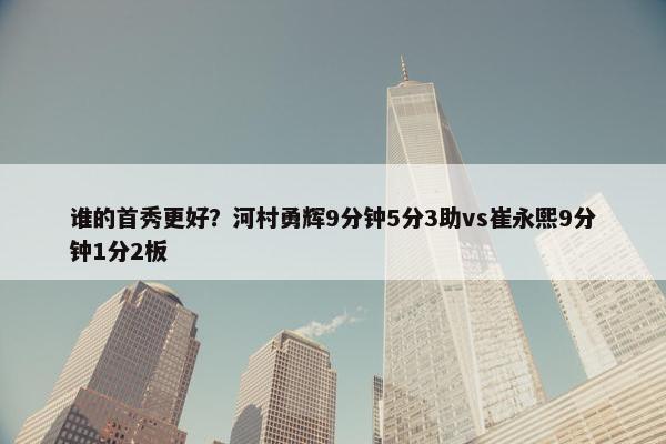 谁的首秀更好？河村勇辉9分钟5分3助vs崔永熙9分钟1分2板