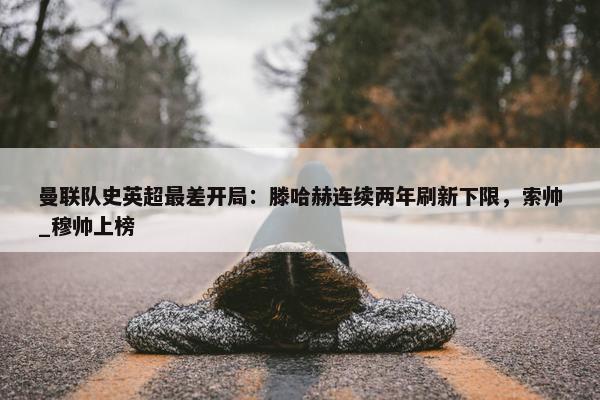 曼联队史英超最差开局：滕哈赫连续两年刷新下限，索帅_穆帅上榜