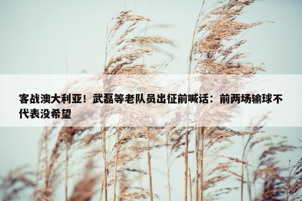 客战澳大利亚！武磊等老队员出征前喊话：前两场输球不代表没希望