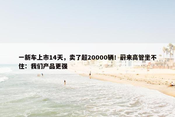 一新车上市14天，卖了超20000辆！蔚来高管坐不住：我们产品更强