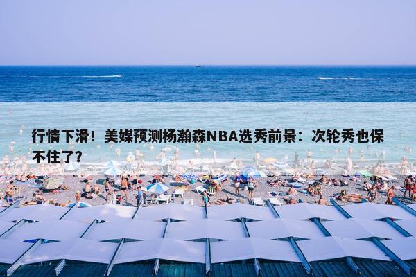 行情下滑！美媒预测杨瀚森NBA选秀前景：次轮秀也保不住了？