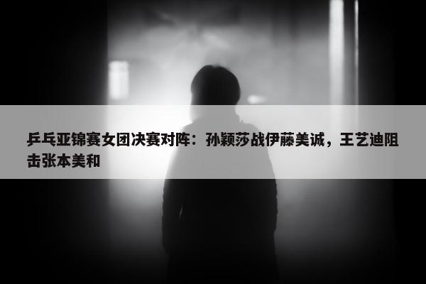 乒乓亚锦赛女团决赛对阵：孙颖莎战伊藤美诚，王艺迪阻击张本美和