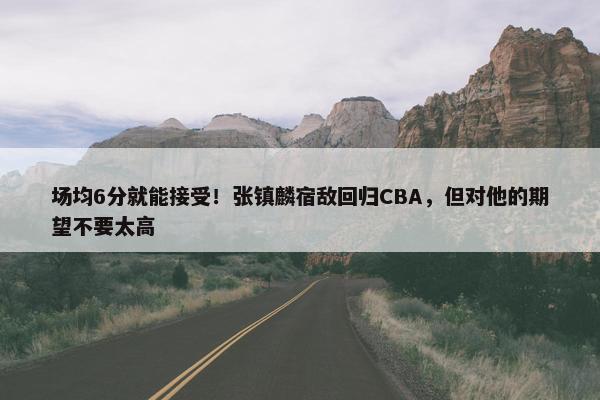 场均6分就能接受！张镇麟宿敌回归CBA，但对他的期望不要太高