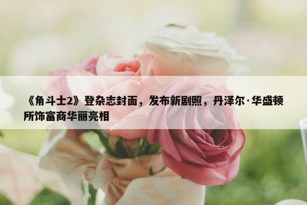 《角斗士2》登杂志封面，发布新剧照，丹泽尔·华盛顿所饰富商华丽亮相