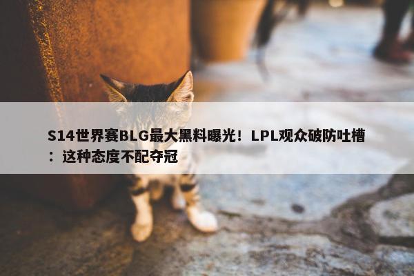 S14世界赛BLG最大黑料曝光！LPL观众破防吐槽：这种态度不配夺冠