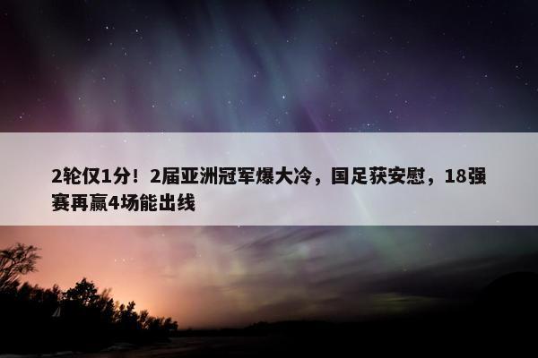 2轮仅1分！2届亚洲冠军爆大冷，国足获安慰，18强赛再赢4场能出线