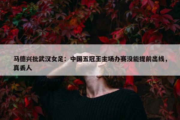 马德兴批武汉女足：中国五冠王主场办赛没能提前出线，真丢人