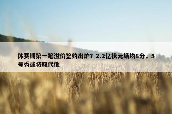 休赛期第一笔溢价签约出炉？2.2亿状元场均8分，5号秀或将取代他