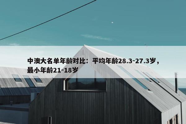 中澳大名单年龄对比：平均年龄28.3-27.3岁，最小年龄21-18岁