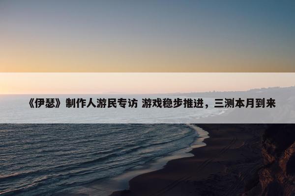 《伊瑟》制作人游民专访 游戏稳步推进，三测本月到来