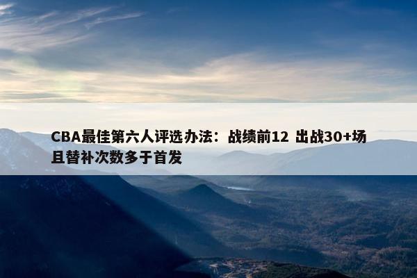 CBA最佳第六人评选办法：战绩前12 出战30+场且替补次数多于首发