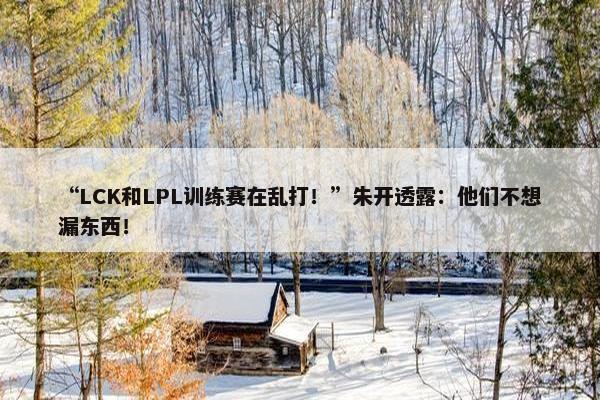 “LCK和LPL训练赛在乱打！”朱开透露：他们不想漏东西！