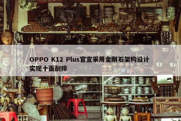 OPPO K12 Plus官宣采用金刚石架构设计 实现十面耐摔