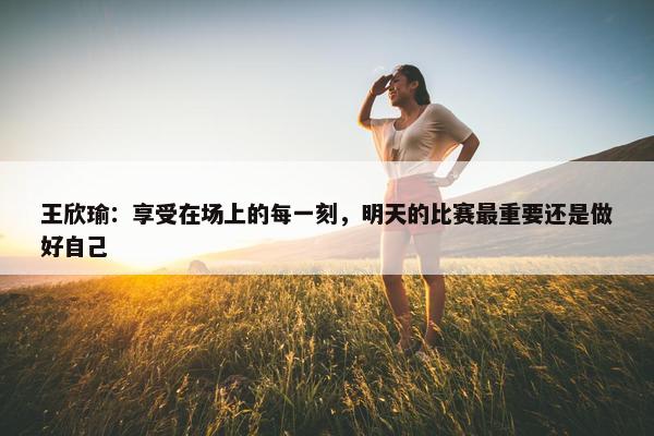 王欣瑜：享受在场上的每一刻，明天的比赛最重要还是做好自己