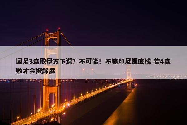 国足3连败伊万下课？不可能！不输印尼是底线 若4连败才会被解雇