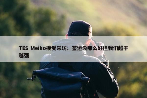 TES Meiko接受采访：签运没那么好但我们越干越强