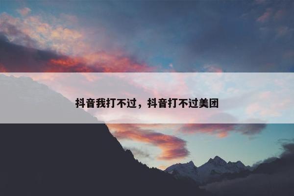 抖音我打不过，抖音打不过美团