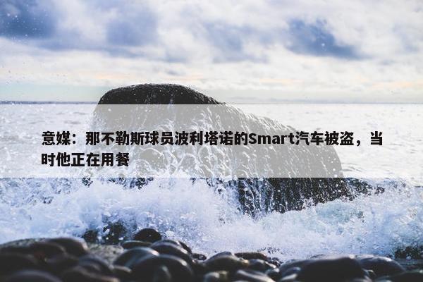 意媒：那不勒斯球员波利塔诺的Smart汽车被盗，当时他正在用餐