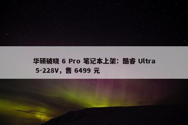 华硕破晓 6 Pro 笔记本上架：酷睿 Ultra 5-228V，售 6499 元