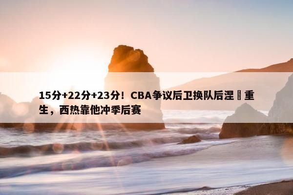 15分+22分+23分！CBA争议后卫换队后涅槃重生，西热靠他冲季后赛