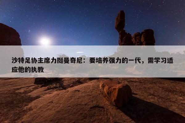 沙特足协主席力挺曼奇尼：要培养强力的一代，需学习适应他的执教