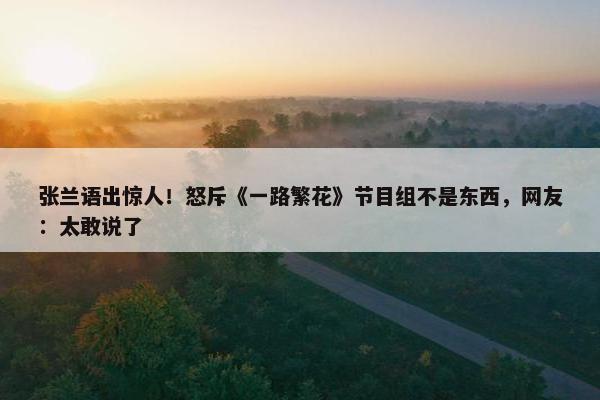 张兰语出惊人！怒斥《一路繁花》节目组不是东西，网友：太敢说了