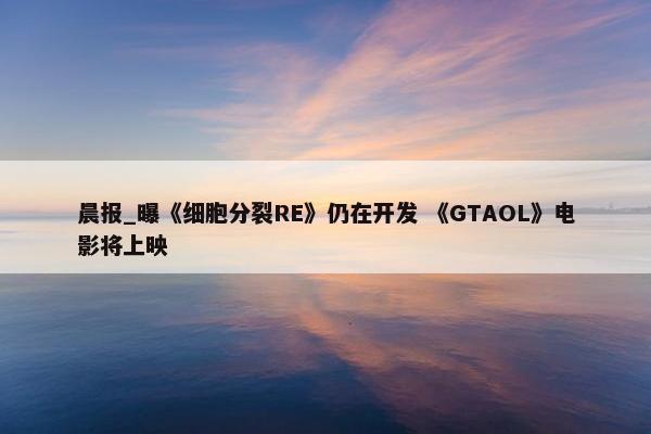 晨报_曝《细胞分裂RE》仍在开发 《GTAOL》电影将上映