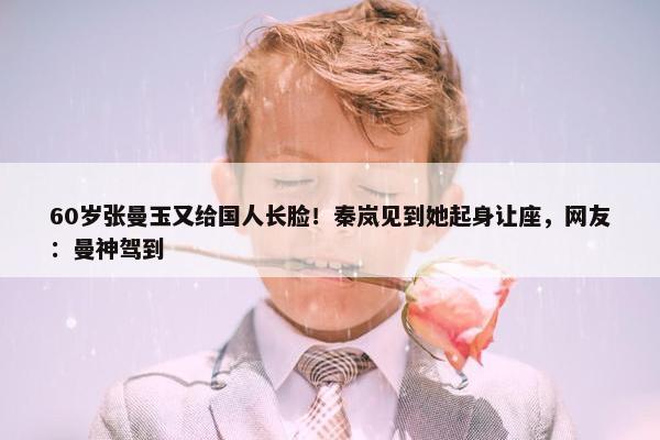 60岁张曼玉又给国人长脸！秦岚见到她起身让座，网友：曼神驾到