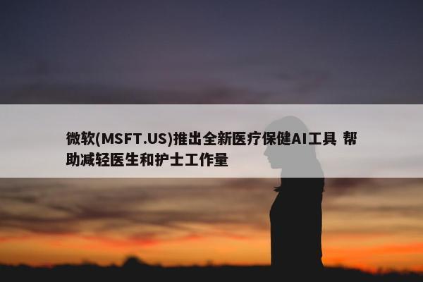 微软(MSFT.US)推出全新医疗保健AI工具 帮助减轻医生和护士工作量