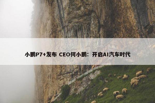 小鹏P7+发布 CEO何小鹏：开启AI汽车时代