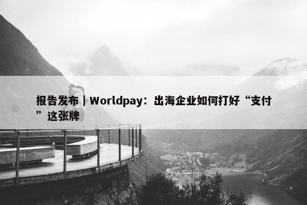 报告发布｜Worldpay：出海企业如何打好“支付”这张牌